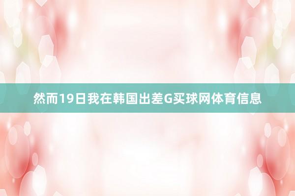 然而19日我在韩国出差G买球网体育信息