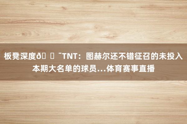 板凳深度😯TNT：图赫尔还不错征召的未投入本期大名单的球员…体育赛事直播