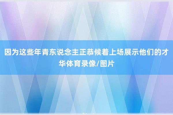 因为这些年青东说念主正恭候着上场展示他们的才华体育录像/图片