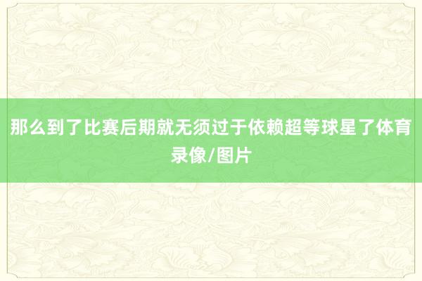 那么到了比赛后期就无须过于依赖超等球星了体育录像/图片