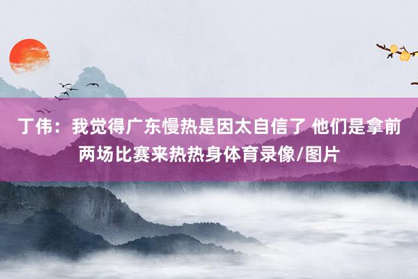 丁伟:我觉得广东慢热是因太自信了 他们是拿前两场比赛来热热身体育录像/图片