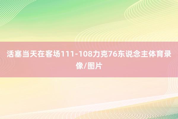 活塞当天在客场111-108力克76东说念主体育录像/图片