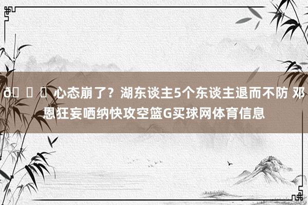 🙃心态崩了？湖东谈主5个东谈主退而不防 邓恩狂妄哂纳快攻空篮G买球网体育信息