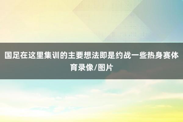 国足在这里集训的主要想法即是约战一些热身赛体育录像/图片