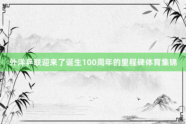外洋乒联迎来了诞生100周年的里程碑体育集锦