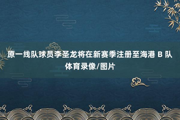 原一线队球员李圣龙将在新赛季注册至海港 B 队体育录像/图片