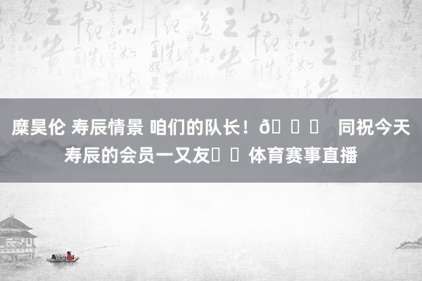 糜昊伦 寿辰情景 咱们的队长！🎂  同祝今天寿辰的会员一又友❤️体育赛事直播