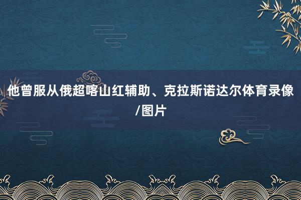他曾服从俄超喀山红辅助、克拉斯诺达尔体育录像/图片