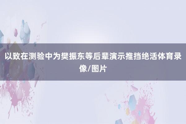 以致在测验中为樊振东等后辈演示推挡绝活体育录像/图片