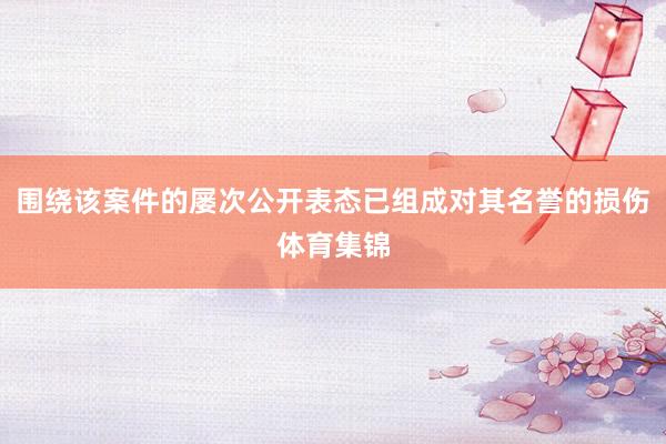 围绕该案件的屡次公开表态已组成对其名誉的损伤体育集锦
