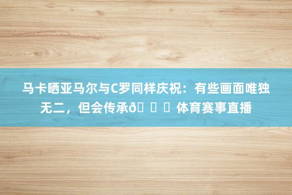 马卡晒亚马尔与C罗同样庆祝：有些画面唯独无二，但会传承👑体育赛事直播