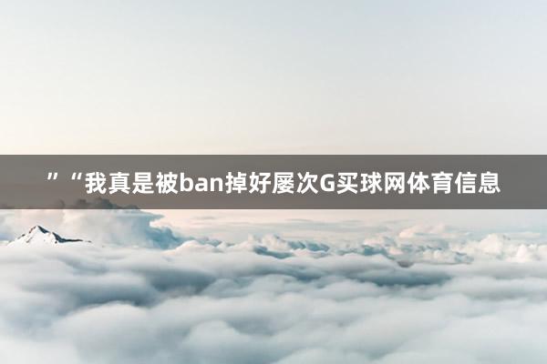 ”“我真是被ban掉好屡次G买球网体育信息
