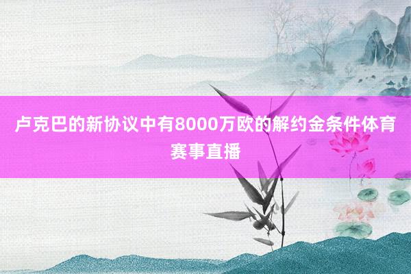 卢克巴的新协议中有8000万欧的解约金条件体育赛事直播