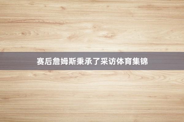 赛后詹姆斯秉承了采访体育集锦