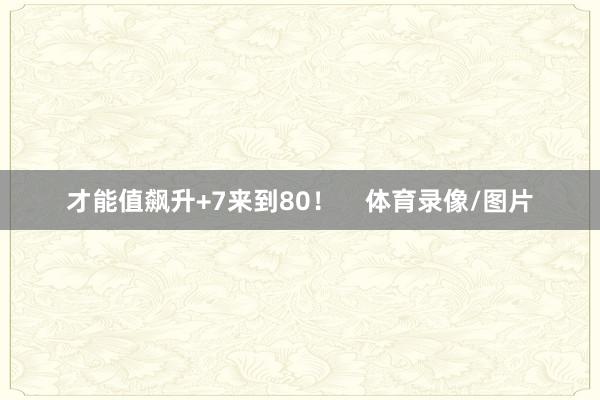 才能值飙升+7来到80！    体育录像/图片