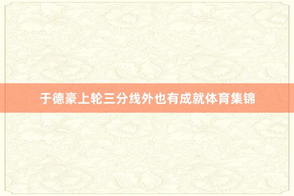 于德豪上轮三分线外也有成就体育集锦