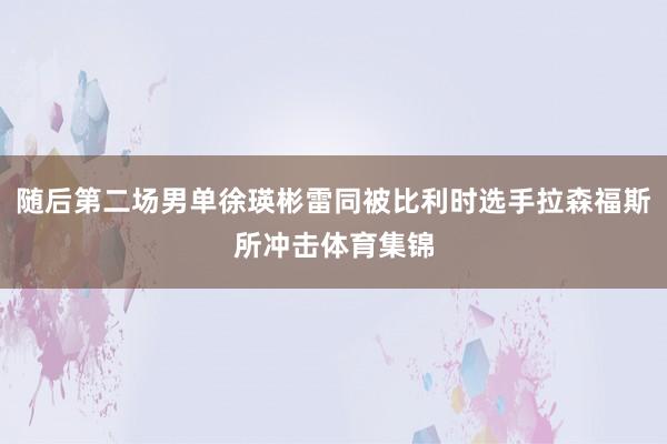 随后第二场男单徐瑛彬雷同被比利时选手拉森福斯所冲击体育集锦