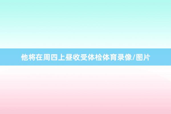 他将在周四上昼收受体检体育录像/图片