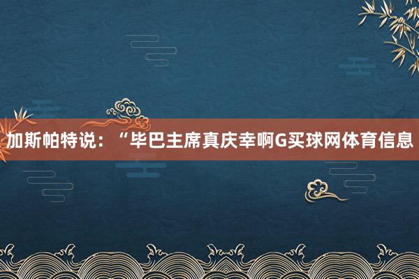 加斯帕特说：“毕巴主席真庆幸啊G买球网体育信息