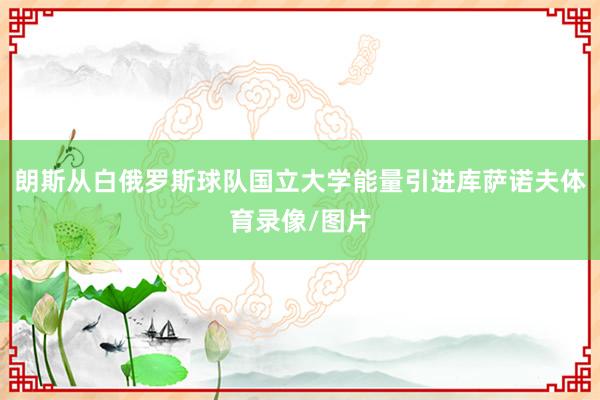 朗斯从白俄罗斯球队国立大学能量引进库萨诺夫体育录像/图片