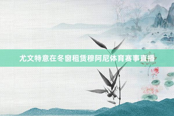 尤文特意在冬窗租赁穆阿尼体育赛事直播
