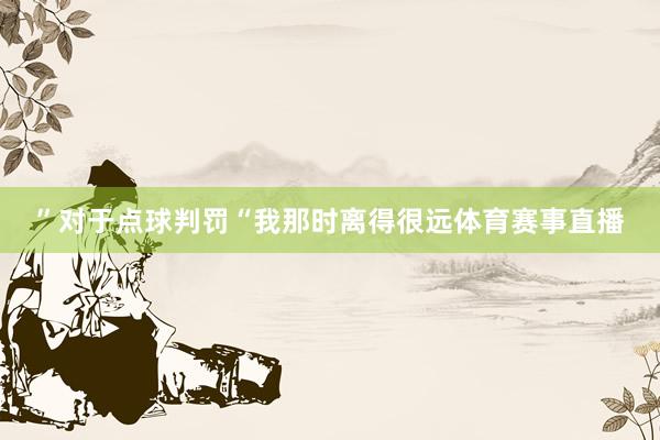 ”对于点球判罚“我那时离得很远体育赛事直播
