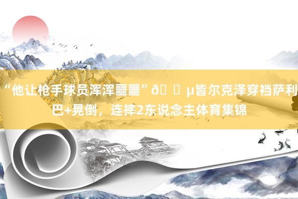 “他让枪手球员浑浑噩噩”😵皆尔克泽穿裆萨利巴+晃倒，连摔2东说念主体育集锦