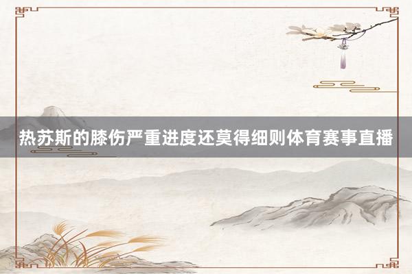 热苏斯的膝伤严重进度还莫得细则体育赛事直播