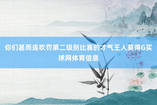 你们甚而连吹罚第二级别比赛的才气王人莫得G买球网体育信息