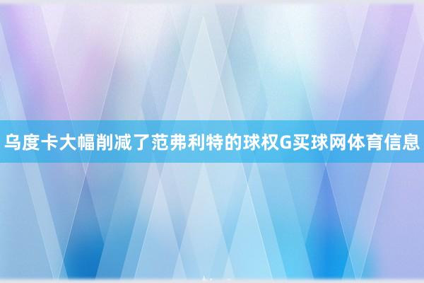 乌度卡大幅削减了范弗利特的球权G买球网体育信息