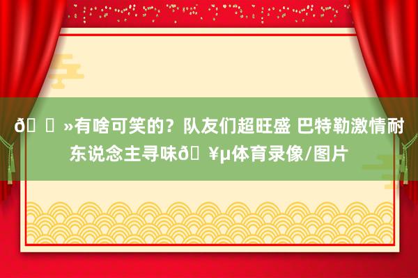 👻有啥可笑的？队友们超旺盛 巴特勒激情耐东说念主寻味🥵体育录像/图片