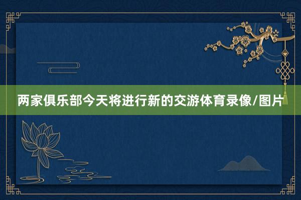 两家俱乐部今天将进行新的交游体育录像/图片