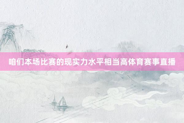 咱们本场比赛的现实力水平相当高体育赛事直播