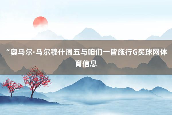“奥马尔·马尔穆什周五与咱们一皆施行G买球网体育信息