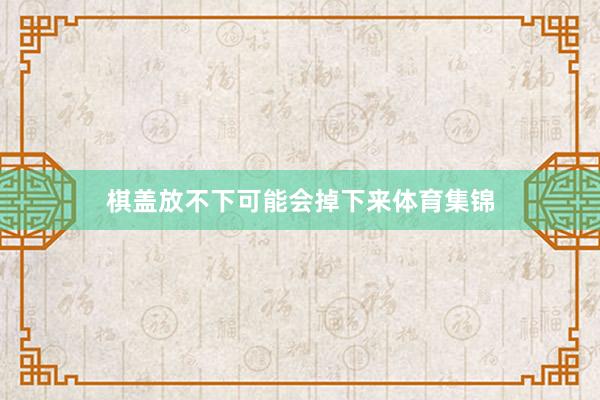棋盖放不下可能会掉下来体育集锦