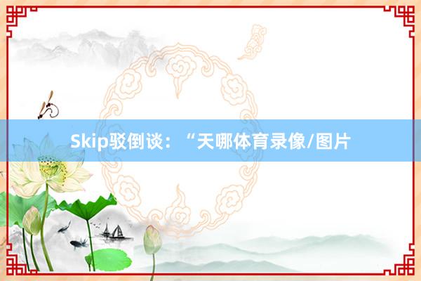 Skip驳倒谈：“天哪体育录像/图片