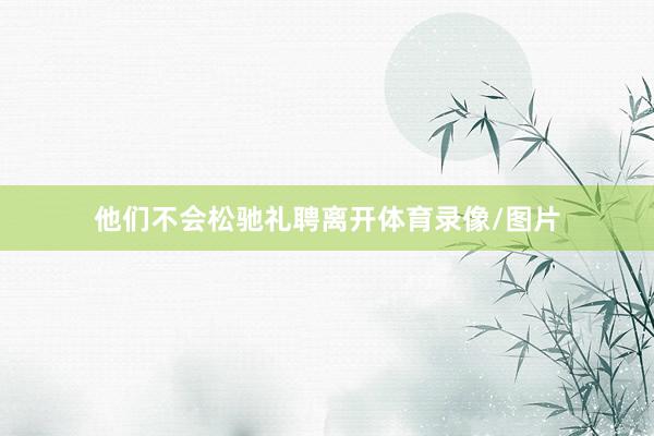 他们不会松驰礼聘离开体育录像/图片