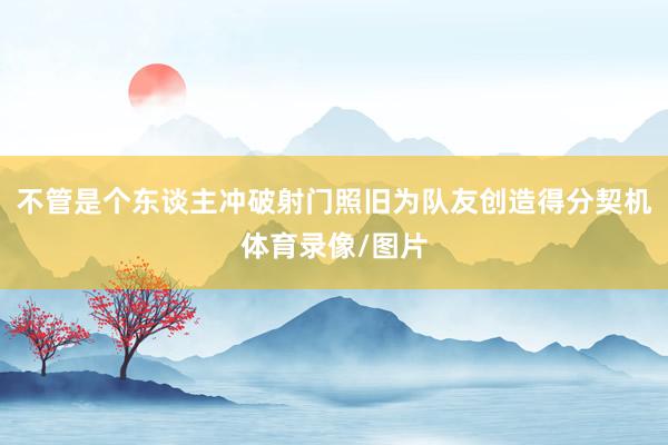 不管是个东谈主冲破射门照旧为队友创造得分契机体育录像/图片