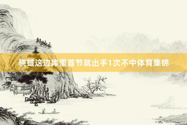 骁雄这边库里首节就出手1次不中体育集锦