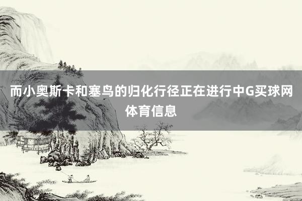 而小奥斯卡和塞鸟的归化行径正在进行中G买球网体育信息