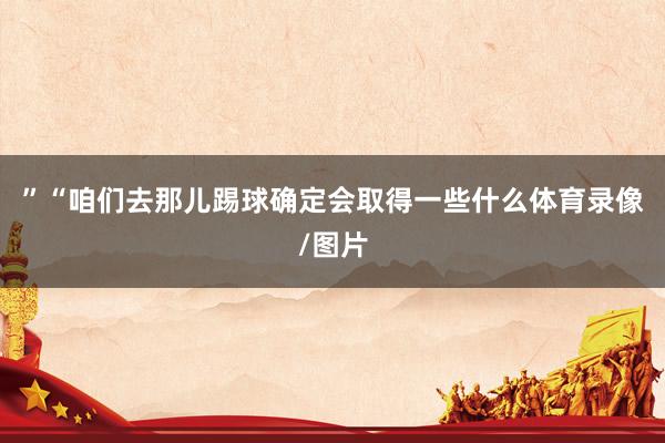 ”“咱们去那儿踢球确定会取得一些什么体育录像/图片