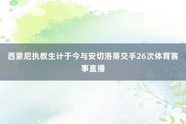 西蒙尼执教生计于今与安切洛蒂交手26次体育赛事直播