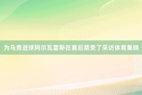 为马竞进球阿尔瓦雷斯在赛后禁受了采访体育集锦