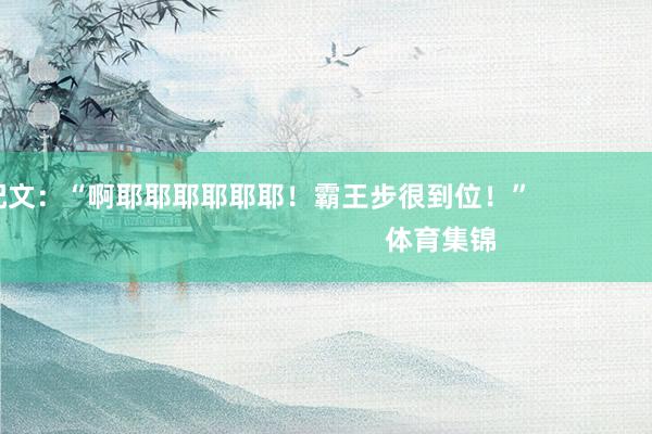 并配文：“啊耶耶耶耶耶耶！霸王步很到位！”                                                    体育集锦