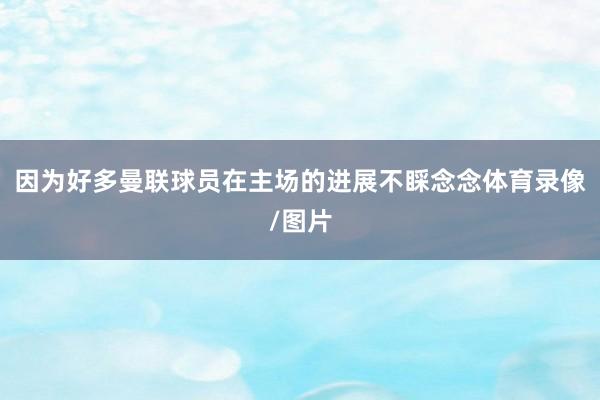 因为好多曼联球员在主场的进展不睬念念体育录像/图片