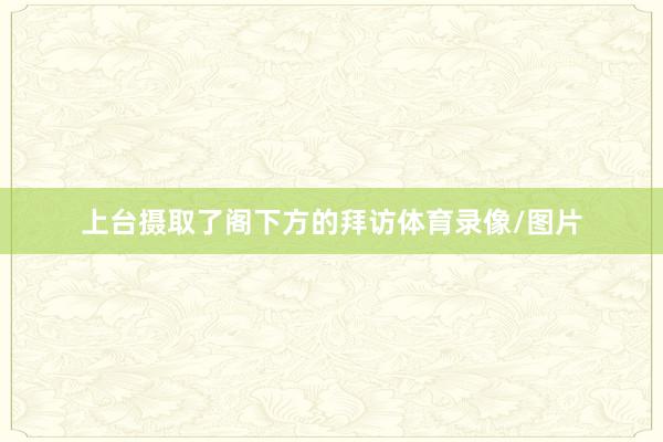 上台摄取了阁下方的拜访体育录像/图片