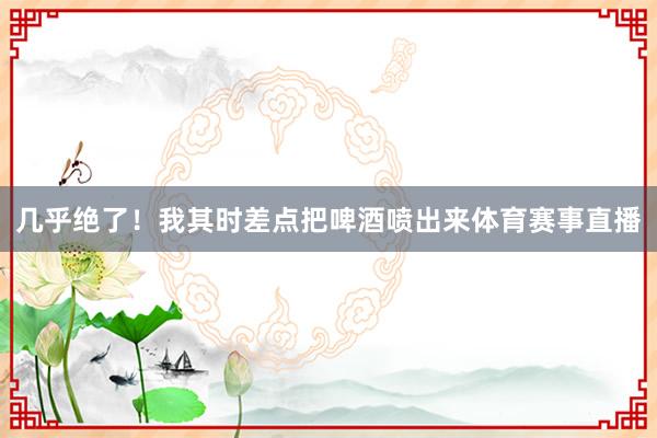 几乎绝了！我其时差点把啤酒喷出来体育赛事直播