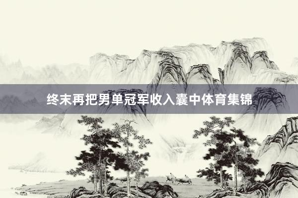 终末再把男单冠军收入囊中体育集锦