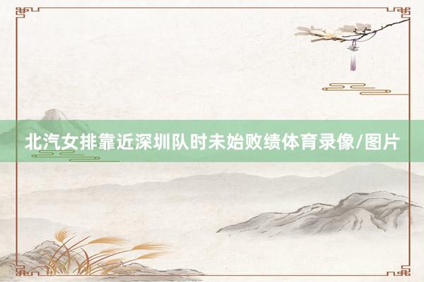 北汽女排靠近深圳队时未始败绩体育录像/图片