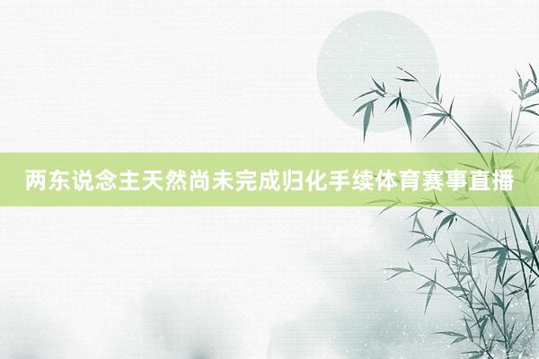 两东说念主天然尚未完成归化手续体育赛事直播